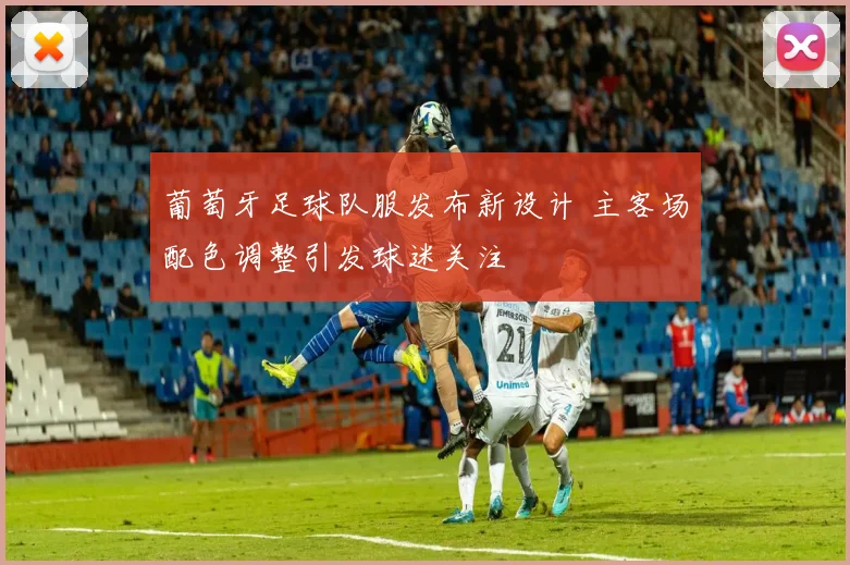 葡萄牙足球队服发布新设计 主客场配色调整引发球迷关注