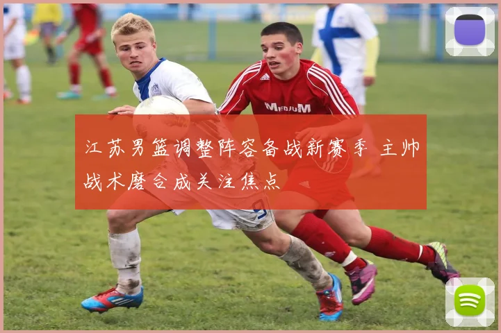 江苏男篮调整阵容备战新赛季 主帅战术磨合成关注焦点