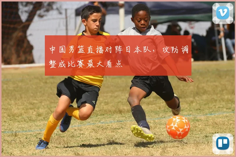 中国男篮直播对阵日本队，攻防调整成比赛最大看点