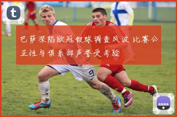 巴萨深陷欧冠假球调查风波 比赛公正性与俱乐部声誉受考验