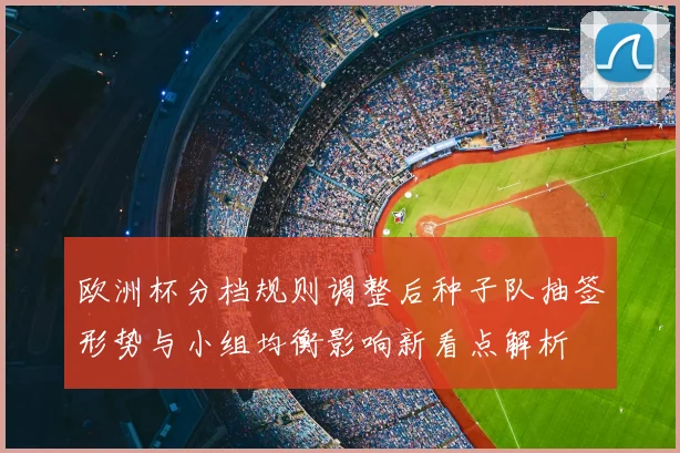 欧洲杯分档规则调整后种子队抽签形势与小组均衡影响新看点解析
