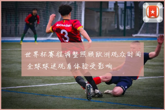 世界杯赛程调整照顾欧洲观众时间 全球球迷观看体验受影响