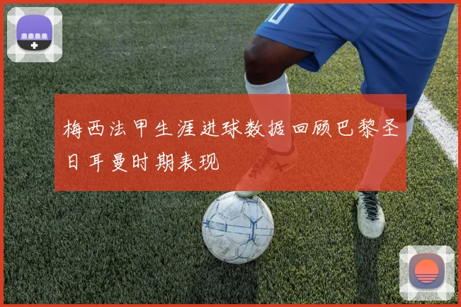 梅西法甲生涯进球数据回顾巴黎圣日耳曼时期表现