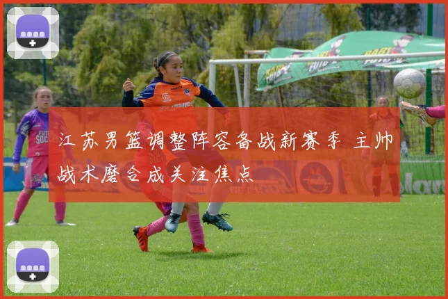 江苏男篮调整阵容备战新赛季 主帅战术磨合成关注焦点