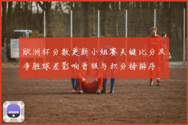 欧洲杯分数更新小组赛关键比分及净胜球差影响晋级与积分榜排序