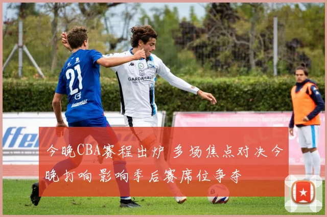 今晚CBA赛程出炉 多场焦点对决今晚打响 影响季后赛席位争夺