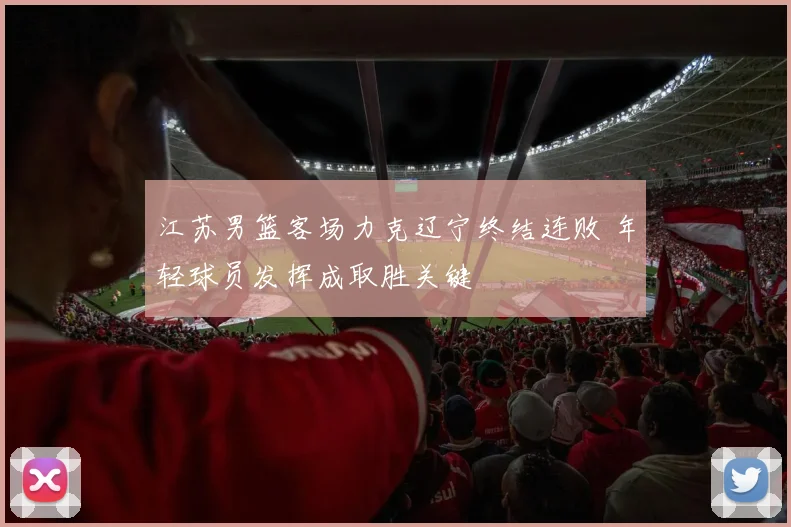 江苏男篮客场力克辽宁终结连败 年轻球员发挥成取胜关键