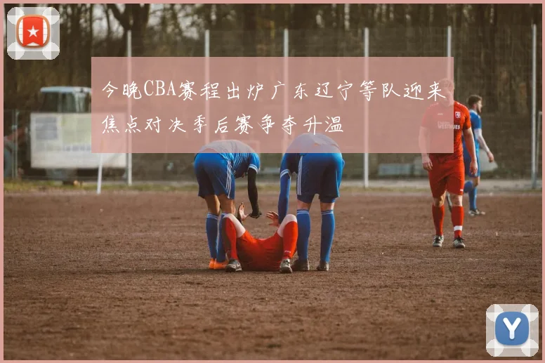 今晚CBA赛程出炉广东辽宁等队迎来焦点对决季后赛争夺升温