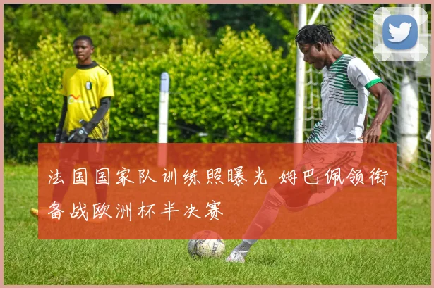 法国国家队训练照曝光 姆巴佩领衔备战欧洲杯半决赛