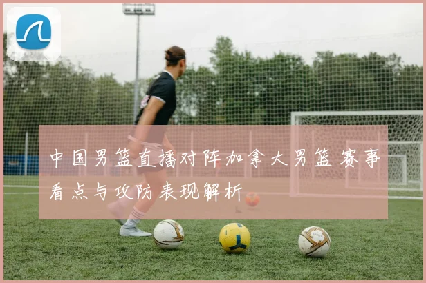 中国男篮直播对阵加拿大男篮 赛事看点与攻防表现解析