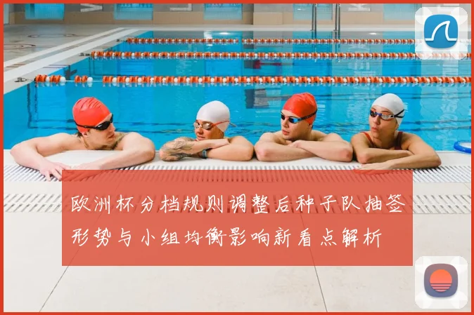 欧洲杯分档规则调整后种子队抽签形势与小组均衡影响新看点解析