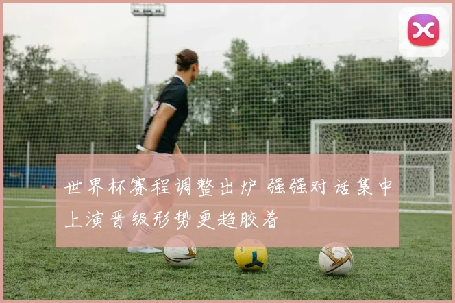 世界杯赛程调整出炉 强强对话集中上演晋级形势更趋胶着