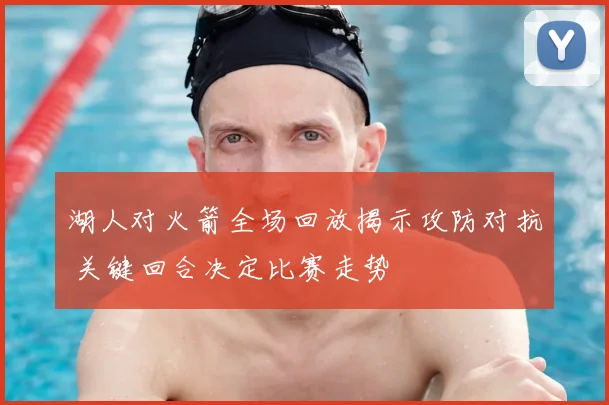 湖人对火箭全场回放揭示攻防对抗 关键回合决定比赛走势