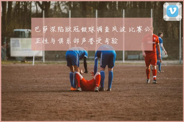 巴萨深陷欧冠假球调查风波 比赛公正性与俱乐部声誉受考验