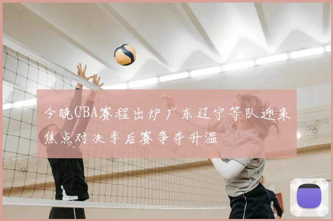 今晚CBA赛程出炉广东辽宁等队迎来焦点对决季后赛争夺升温