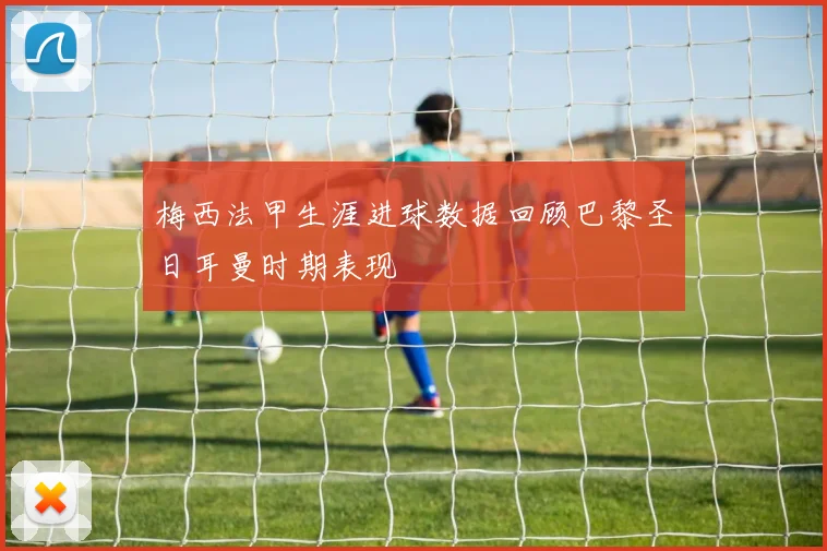 梅西法甲生涯进球数据回顾巴黎圣日耳曼时期表现