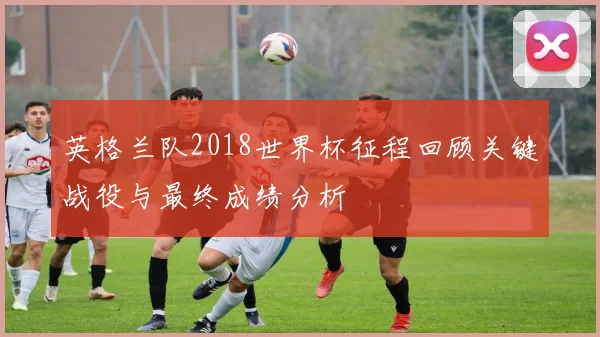英格兰队2018世界杯征程回顾关键战役与最终成绩分析