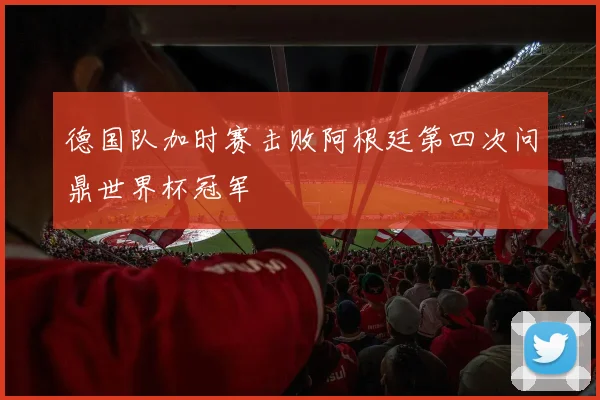 德国队加时赛击败阿根廷第四次问鼎世界杯冠军
