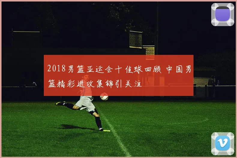 2018男篮亚运会十佳球回顾 中国男篮精彩进攻集锦引关注