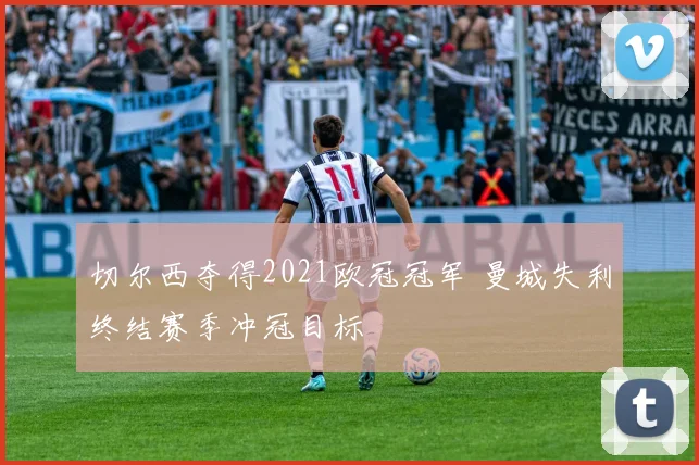 切尔西夺得2021欧冠冠军 曼城失利终结赛季冲冠目标