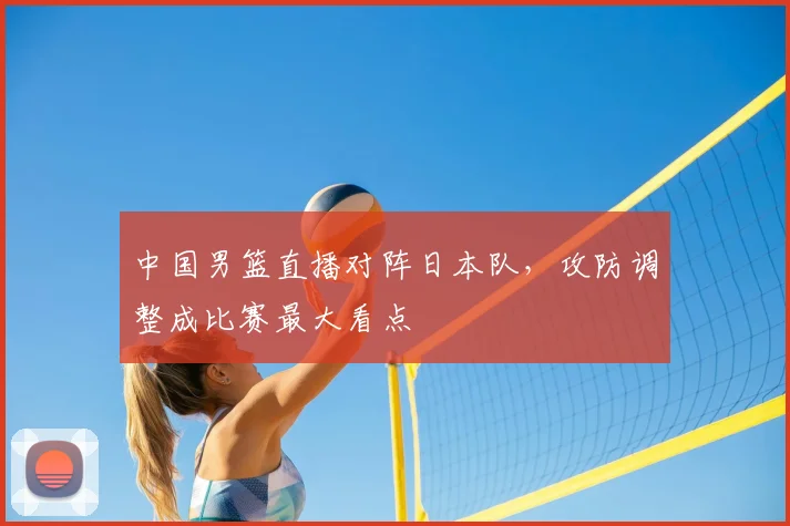 中国男篮直播对阵日本队，攻防调整成比赛最大看点