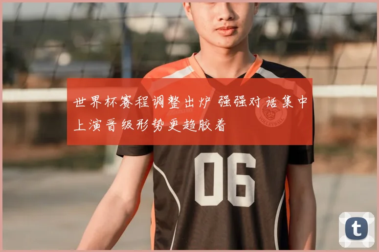 世界杯赛程调整出炉 强强对话集中上演晋级形势更趋胶着