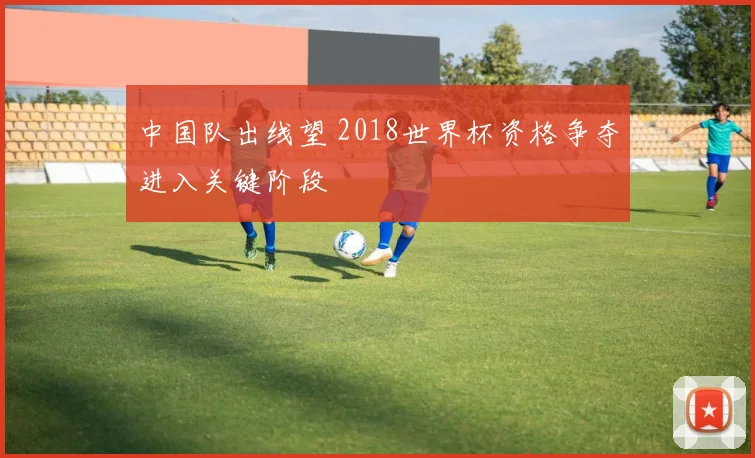 中国队出线望 2018世界杯资格争夺进入关键阶段
