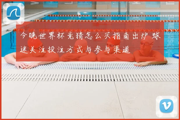 今晚世界杯竞猜怎么买指南出炉 球迷关注投注方式与参与渠道