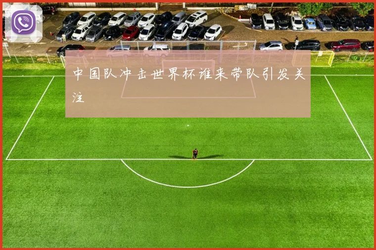中国队冲击世界杯谁来带队引发关注