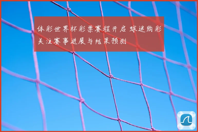 体彩世界杯彩票赛程开启 球迷购彩关注赛事进展与结果预测